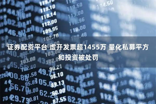 证券配资平台 虚开发票超1455万 量化私募平方和投资被处罚