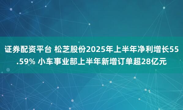 证券配资平台 松芝股份2025年上半年净利增长55.59% 小车事业部上半年新增订单超28亿元