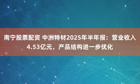 南宁股票配资 中洲特材2025年半年报：营业收入4.53亿元，产品结构进一步优化