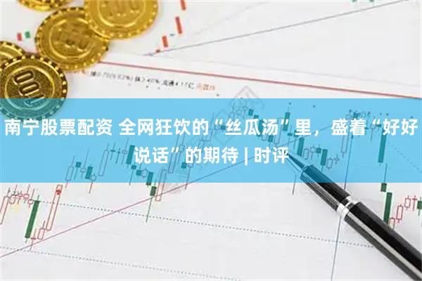 南宁股票配资 全网狂饮的“丝瓜汤”里，盛着“好好说话”的期待 | 时评
