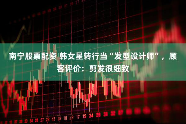 南宁股票配资 韩女星转行当“发型设计师”，顾客评价：剪发很细致
