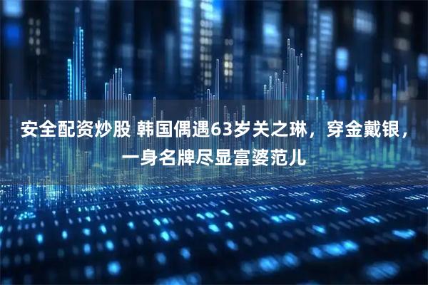 安全配资炒股 韩国偶遇63岁关之琳，穿金戴银，一身名牌尽显富婆范儿