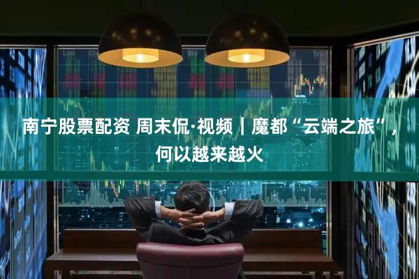 南宁股票配资 周末侃·视频｜魔都“云端之旅”，何以越来越火