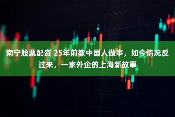 南宁股票配资 25年前教中国人做事，如今情况反过来，一家外企的上海新故事