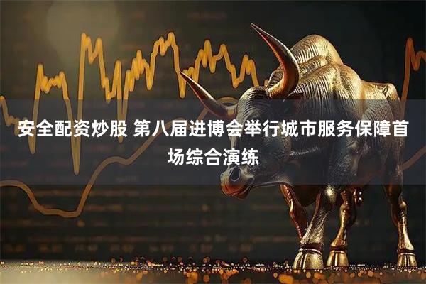 安全配资炒股 第八届进博会举行城市服务保障首场综合演练