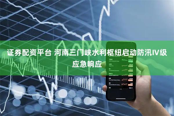 证券配资平台 河南三门峡水利枢纽启动防汛Ⅳ级应急响应